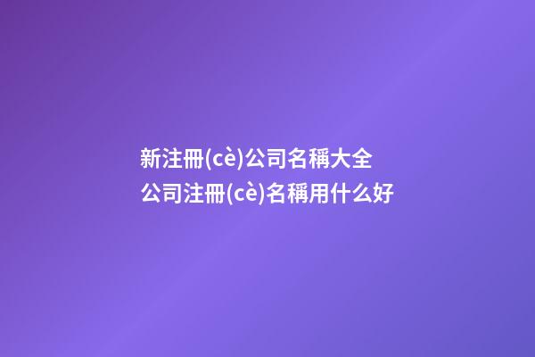 新注冊(cè)公司名稱大全 公司注冊(cè)名稱用什么好